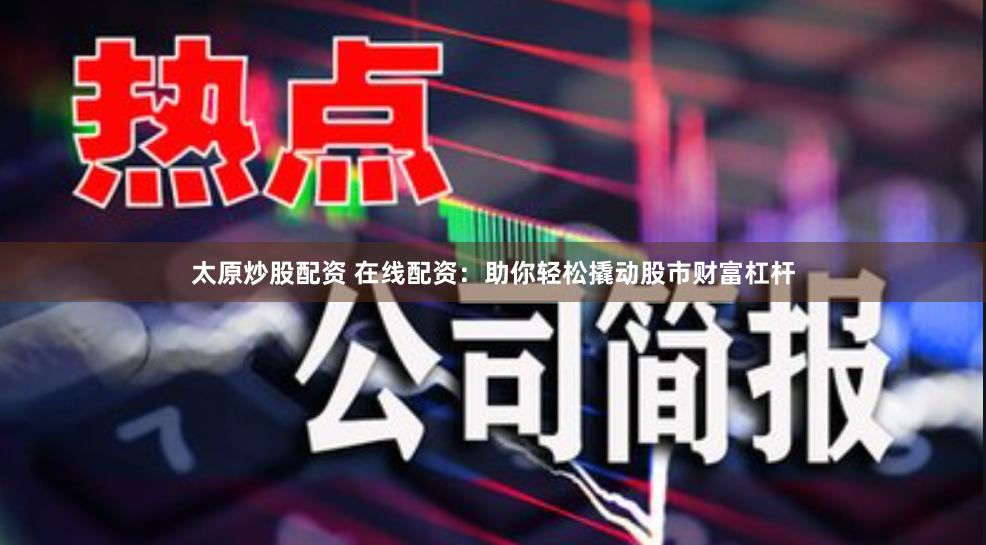 太原炒股配资 在线配资：助你轻松撬动股市财富杠杆