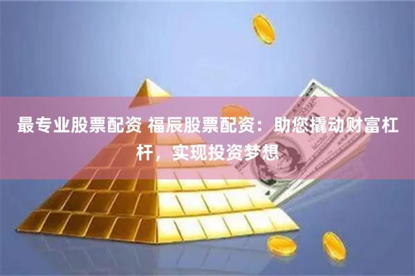 最专业股票配资 福辰股票配资：助您撬动财富杠杆，实现投资梦想