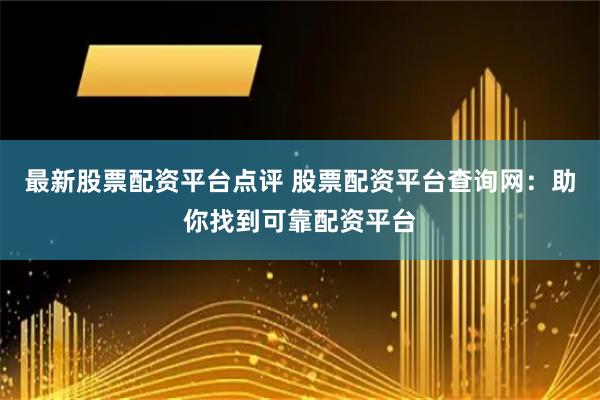 最新股票配资平台点评 股票配资平台查询网：助你找到可靠配资平台
